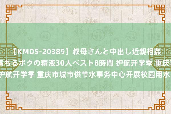 【KMDS-20389】叔母さんと中出し近親相姦 叔母さんの身体を伝い落ちるボクの精液30人ベスト8時間 护航开学季 重庆市城市供节水事务中心开展校园用水“大体检”