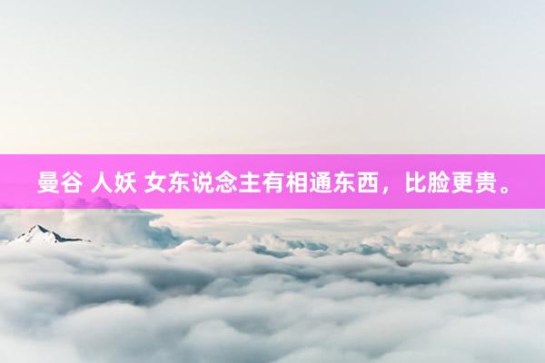 曼谷 人妖 女东说念主有相通东西,比脸更贵。