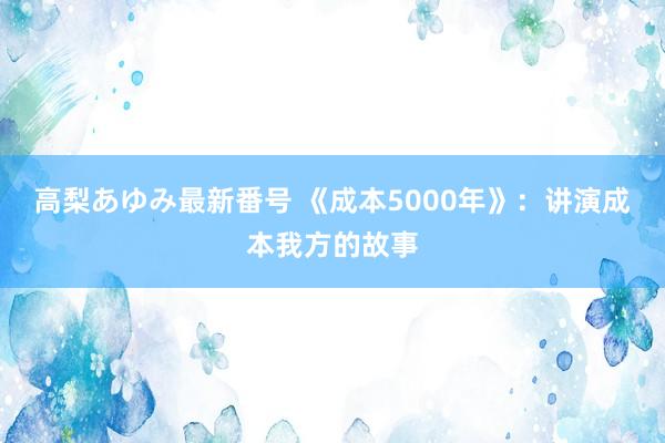 高梨あゆみ最新番号 《成本5000年》:讲演成本我方的故事