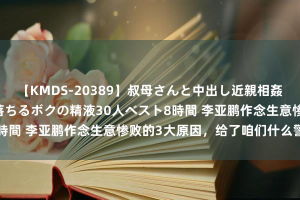 【KMDS-20389】叔母さんと中出し近親相姦 叔母さんの身体を伝い落ちるボクの精液30人ベスト8時間 李亚鹏作念生意惨败的3大原因,给了咱们什么警示?