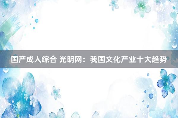 国产成人综合 光明网:我国文化产业十大趋势