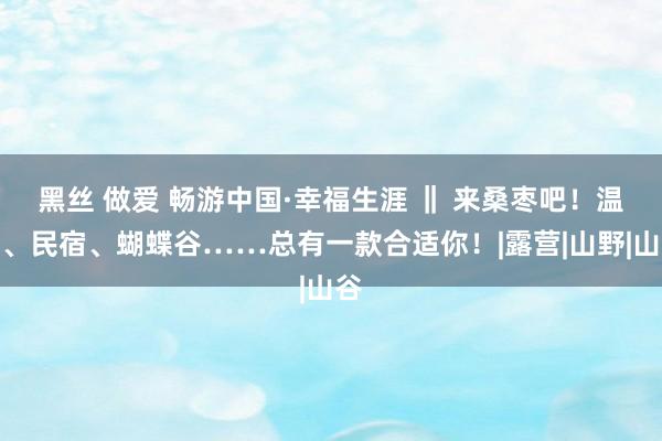 黑丝 做爱 畅游中国·幸福生涯 ‖ 来桑枣吧!温泉、民宿、蝴蝶谷……总有一款合适你!|露营|山野|山谷