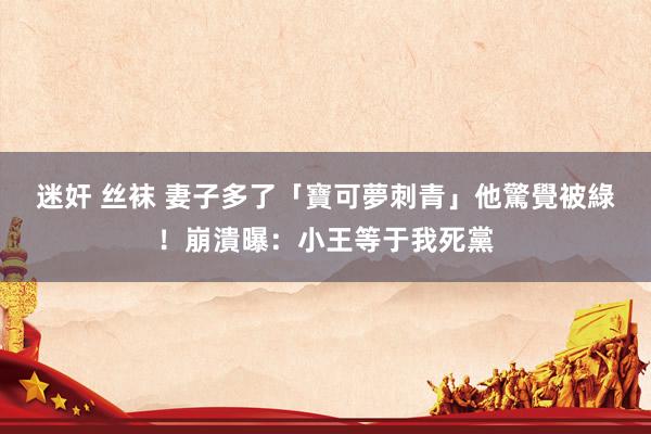 迷奸 丝袜 妻子多了「寶可夢刺青」 他驚覺被綠!崩潰曝:小王等于我死黨