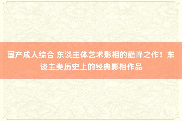国产成人综合 东谈主体艺术影相的巅峰之作!东谈主类历史上的经典影相作品