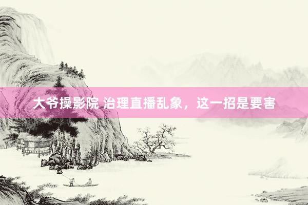 大爷操影院 治理直播乱象,这一招是要害
