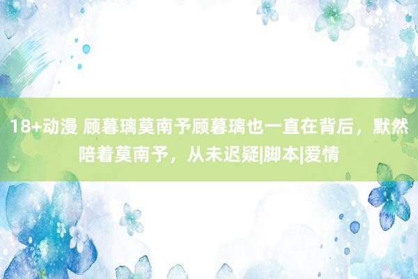 18+动漫 顾暮璃莫南予顾暮璃也一直在背后,默然陪着莫南予,从未迟疑|脚本|爱情