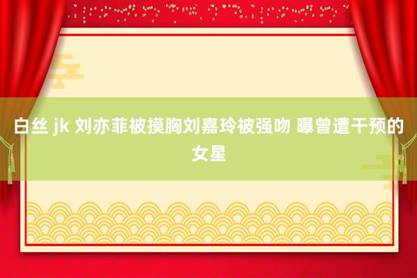 白丝 jk 刘亦菲被摸胸刘嘉玲被强吻 曝曾遭干预的女星