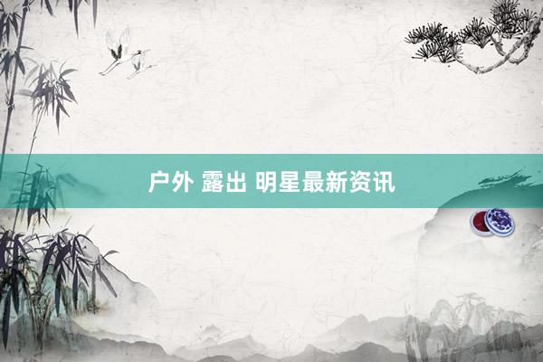 户外 露出 明星最新资讯