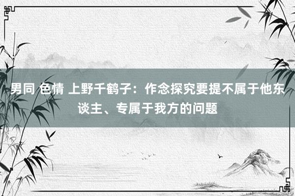 男同 色情 上野千鹤子：作念探究要提不属于他东谈主、专属于我方的问题