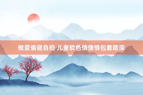 做爱偷窥自拍 儿童软色情愫情包套路深
