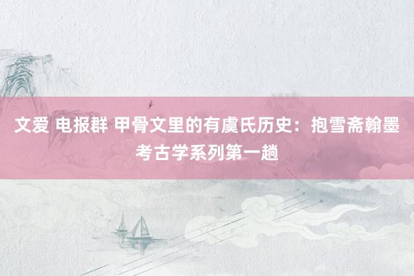 文爱 电报群 甲骨文里的有虞氏历史：抱雪斋翰墨考古学系列第一趟