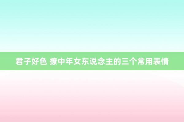 君子好色 撩中年女东说念主的三个常用表情