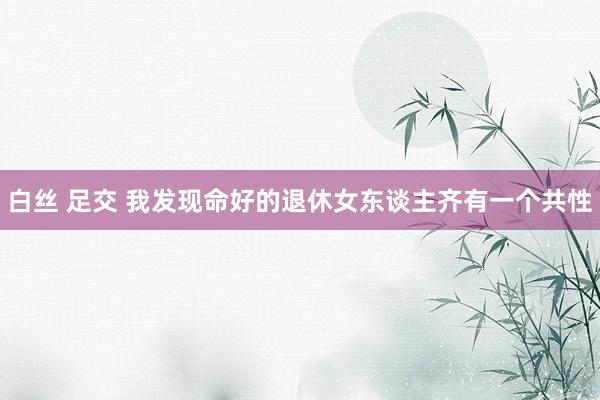 白丝 足交 我发现命好的退休女东谈主齐有一个共性