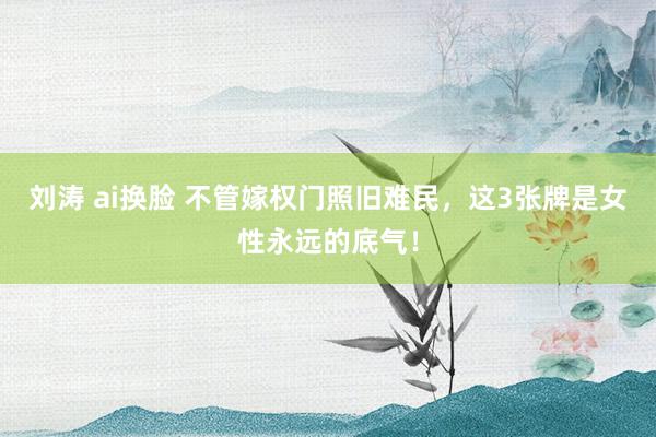 刘涛 ai换脸 不管嫁权门照旧难民,这3张牌是女性永远的底气!