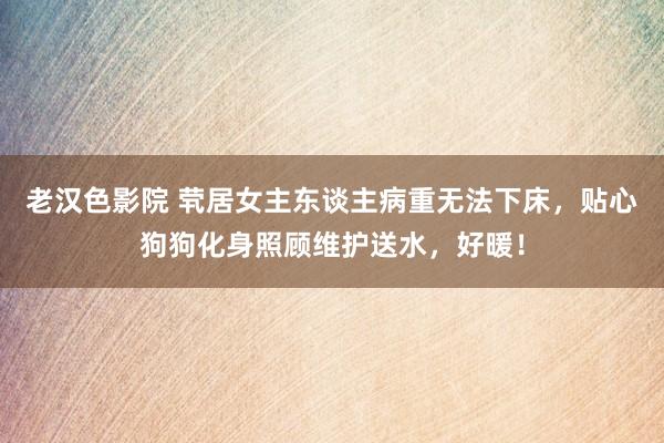 老汉色影院 茕居女主东谈主病重无法下床，贴心狗狗化身照顾维护送水，好暖！