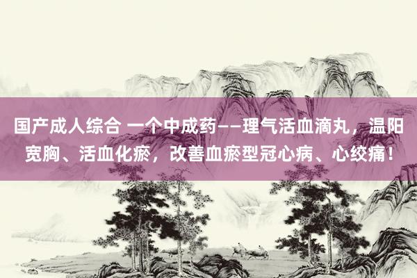 国产成人综合 一个中成药——理气活血滴丸,温阳宽胸、活血化瘀,改善血瘀型冠心病、心绞痛!