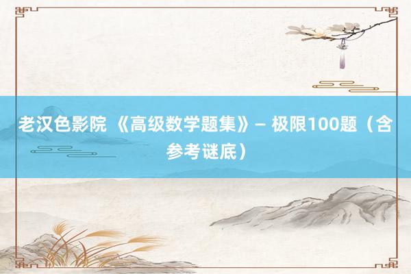 老汉色影院 《高级数学题集》— 极限100题（含参考谜底）