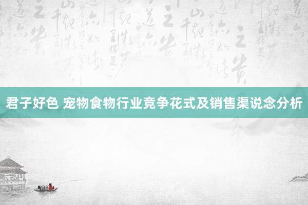 君子好色 宠物食物行业竞争花式及销售渠说念分析