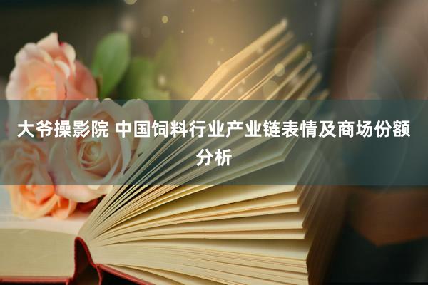 大爷操影院 中国饲料行业产业链表情及商场份额分析