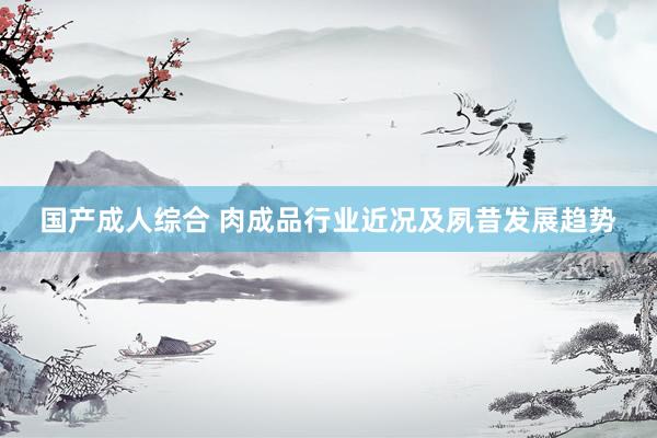 国产成人综合 肉成品行业近况及夙昔发展趋势