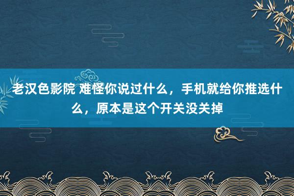 老汉色影院 难怪你说过什么,手机就给你推选什么,原本是这个开关没关掉
