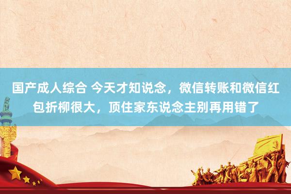 国产成人综合 今天才知说念，微信转账和微信红包折柳很大，顶住家东说念主别再用错了
