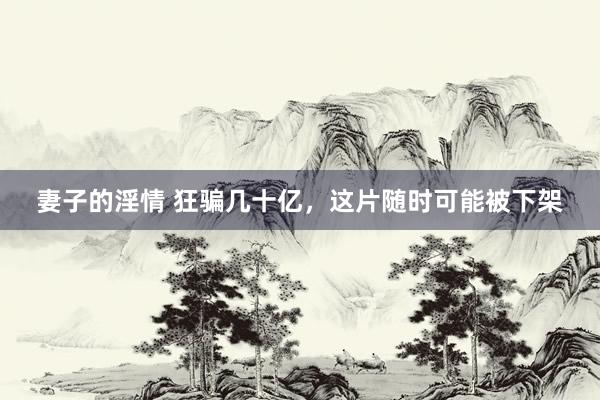妻子的淫情 狂骗几十亿,这片随时可能被下架
