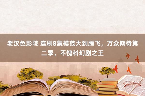 老汉色影院 连刷8集模范大到腾飞,万众期待第二季,不愧科幻剧之王