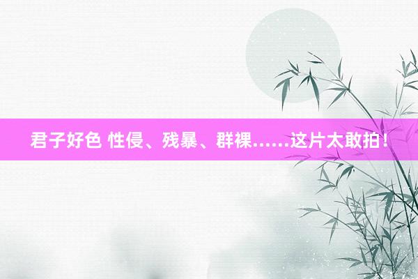 君子好色 性侵、残暴、群裸......这片太敢拍！