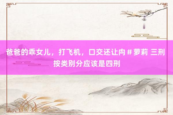 爸爸的乖女儿,打飞机,口交还让禸#萝莉 三刑 按类别分应该是四刑
