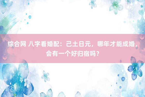 综合网 八字看婚配:己土日元,哪年才能成婚,会有一个好归宿吗?