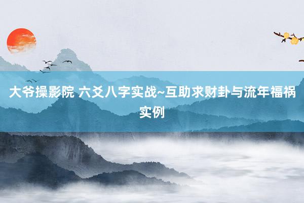 大爷操影院 六爻八字实战~互助求财卦与流年福祸实例