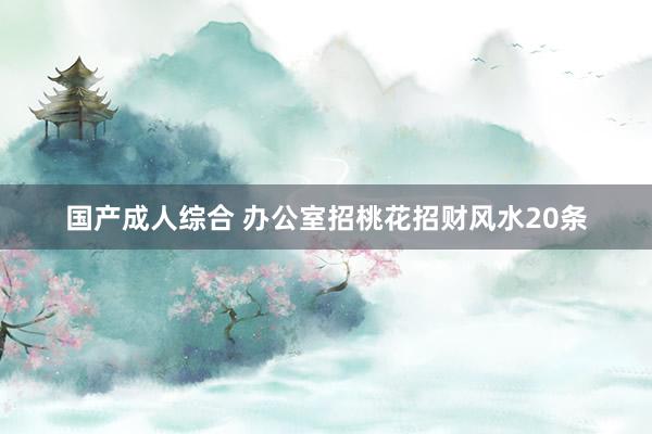 国产成人综合 办公室招桃花招财风水20条