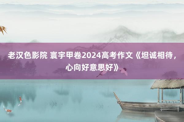 老汉色影院 寰宇甲卷2024高考作文《坦诚相待,心向好意思好》