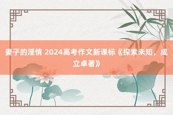 妻子的淫情 2024高考作文新课标《探索未知,成立卓著》