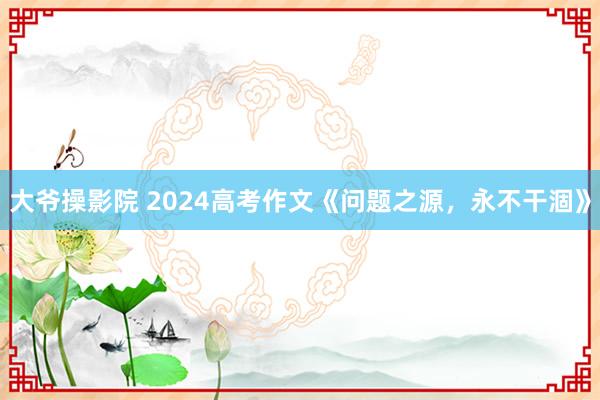 大爷操影院 2024高考作文《问题之源,永不干涸》