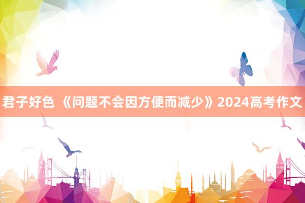君子好色 《问题不会因方便而减少》2024高考作文