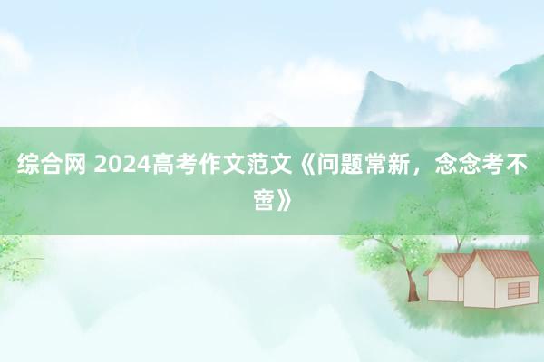 综合网 2024高考作文范文《问题常新,念念考不啻》
