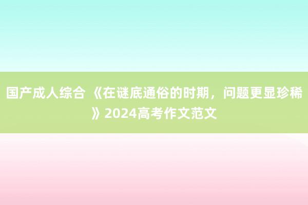 国产成人综合 《在谜底通俗的时期，问题更显珍稀》2024高考作文范文