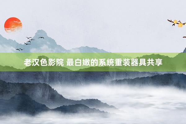 老汉色影院 最白嫩的系统重装器具共享