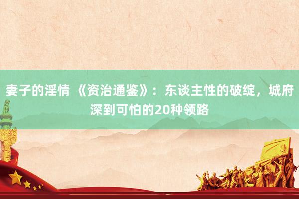 妻子的淫情 《资治通鉴》:东谈主性的破绽,城府深到可怕的20种领路