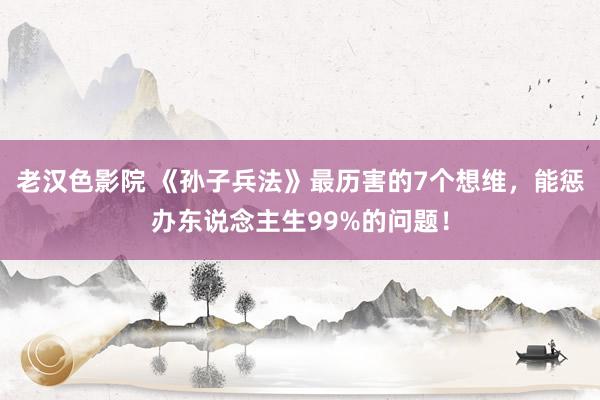 老汉色影院 《孙子兵法》最历害的7个想维,能惩办东说念主生99%的问题!