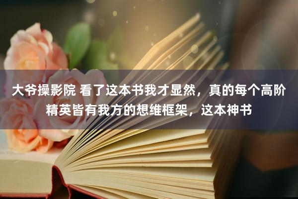 大爷操影院 看了这本书我才显然,真的每个高阶精英皆有我方的想维框架,这本神书
