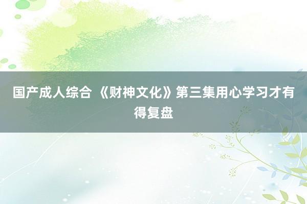 国产成人综合 《财神文化》第三集用心学习才有得复盘