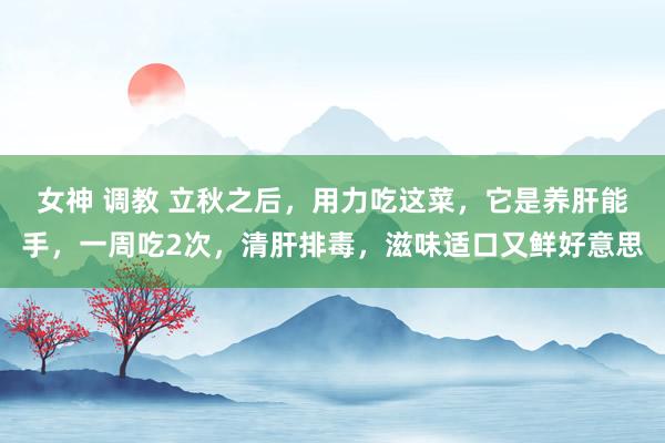 女神 调教 立秋之后,用力吃这菜,它是养肝能手,一周吃2次,清肝排毒,滋味适口又鲜好意思