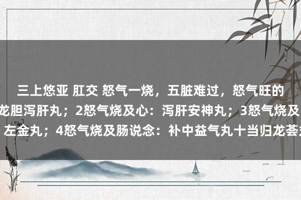 三上悠亚 肛交 怒气一烧,五脏难过,怒气旺的5种进展:1怒气旺:龙胆泻肝丸;2怒气烧及心:泻肝安神丸;3怒气烧及胃:左金丸;4怒气烧及肠说念:补中益气丸十当归龙荟丸;5怒气连及肾:杞菊地黄丸