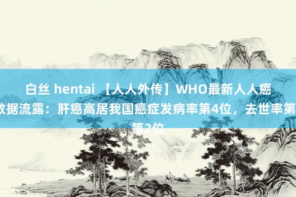 白丝 hentai 【人人外传】WHO最新人人癌症数据流露:肝癌高居我国癌症发病率第4位,去世率第2位