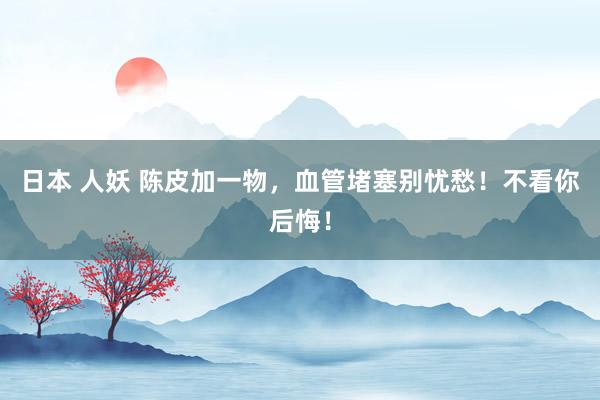 日本 人妖 陈皮加一物，血管堵塞别忧愁！不看你后悔！