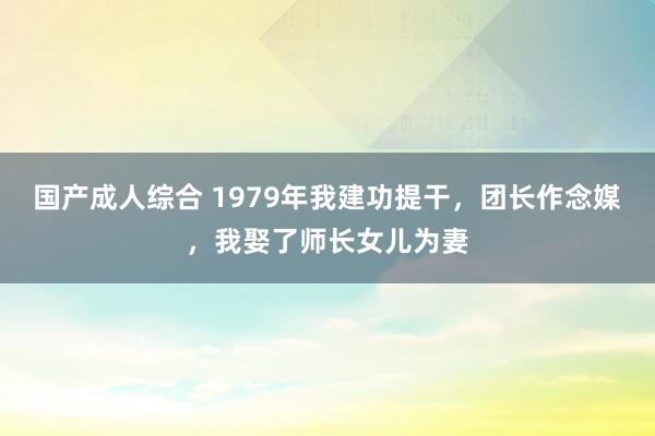 国产成人综合 1979年我建功提干,团长作念媒,我娶了师长女儿为妻